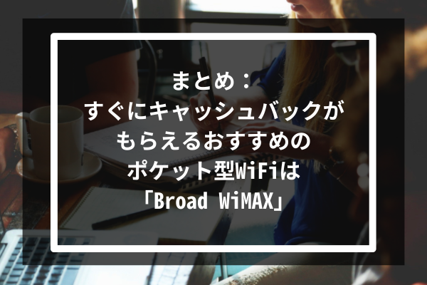 まとめ:すぐにキャッシュバックがもらえるおすすめのポケット型WiFiは「Broad WiMAX」