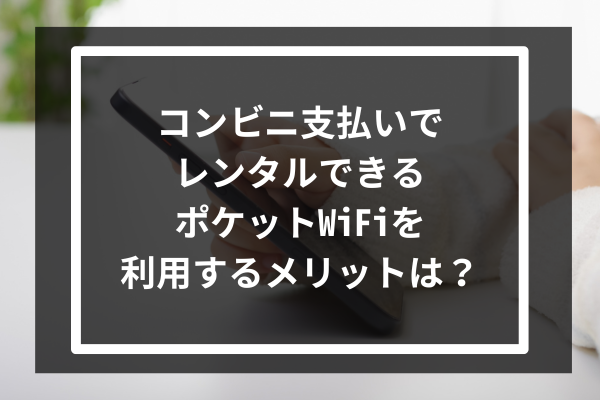 コンビニ支払いでレンタルできるポケットWiFiを利用するメリットは?