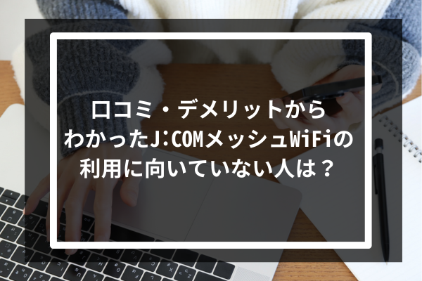 口コミ・デメリットからわかったJ:COMのメッシュWiFiの利用に向いていない人は?