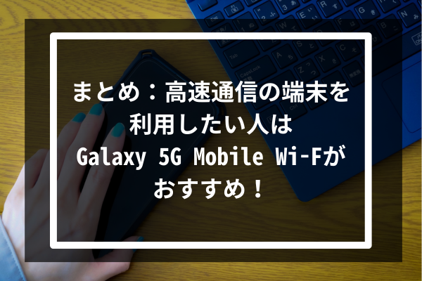 まとめ：高速通信の端末を利用したい人はGalaxy 5G Mobile Wi-Fがおすすめ！